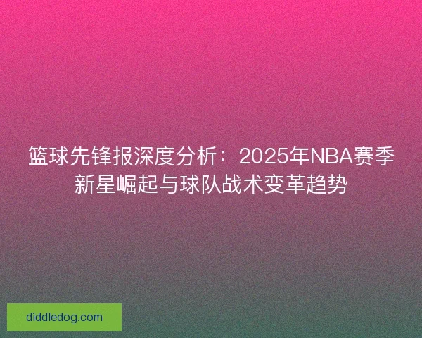 篮球先锋报深度分析：2025年NBA赛季新星崛起与球队战术变革趋势